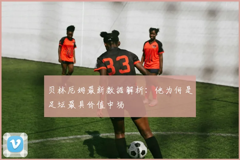 贝林厄姆最新数据解析:他为何是足坛最具价值中场