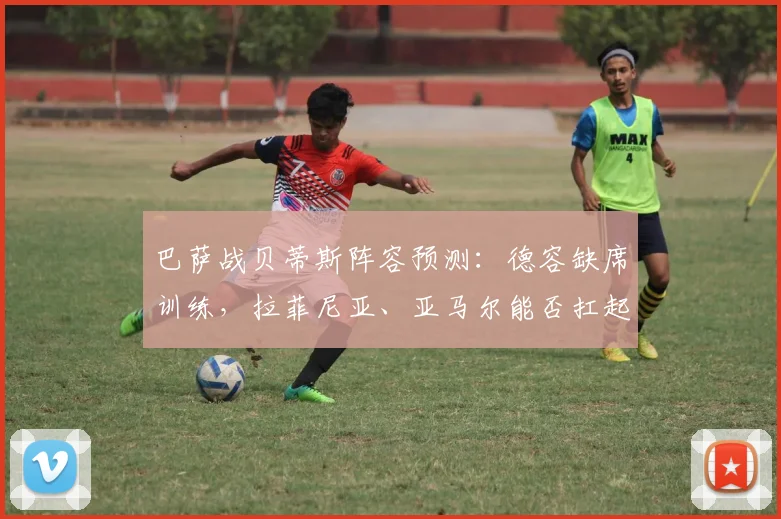 巴萨战贝蒂斯阵容预测：德容缺席训练，拉菲尼亚、亚马尔能否扛起大旗？