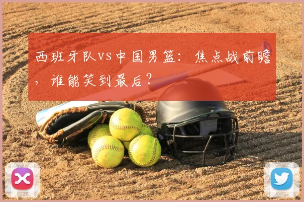 西班牙队vs中国男篮:焦点战前瞻,谁能笑到最后?