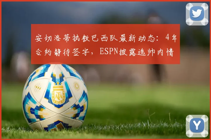 安切洛蒂执教巴西队最新动态：4年合约静待签字，ESPN披露选帅内情