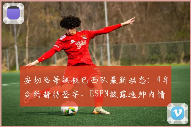 安切洛蒂执教巴西队最新动态:4年合约静待签字,ESPN披露选帅内情