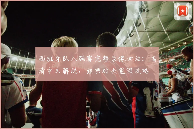 西班牙队八强赛完整录像回放:高清中文解说,经典对决重温攻略