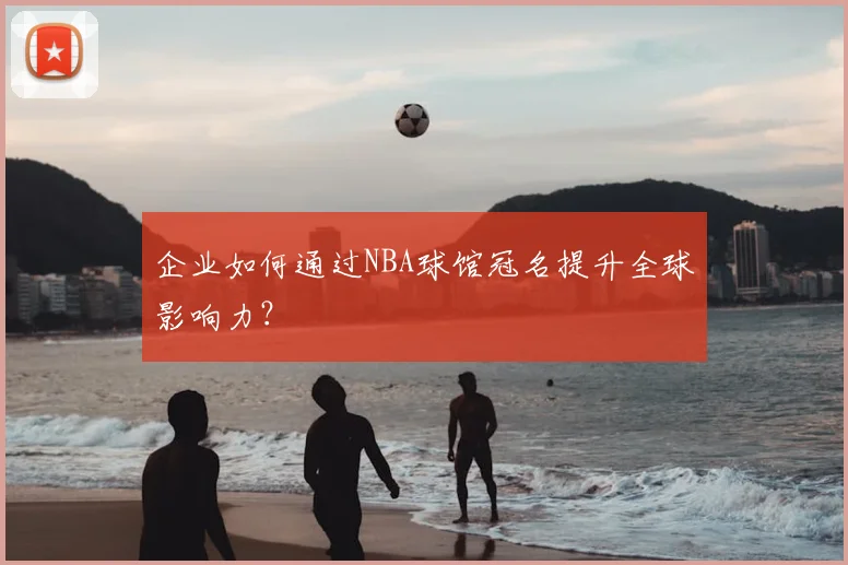 企业如何通过NBA球馆冠名提升全球影响力?