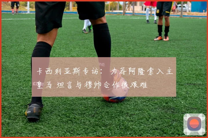 卡西利亚斯专访:力荐阿隆索入主皇马 坦言与穆帅合作很艰难