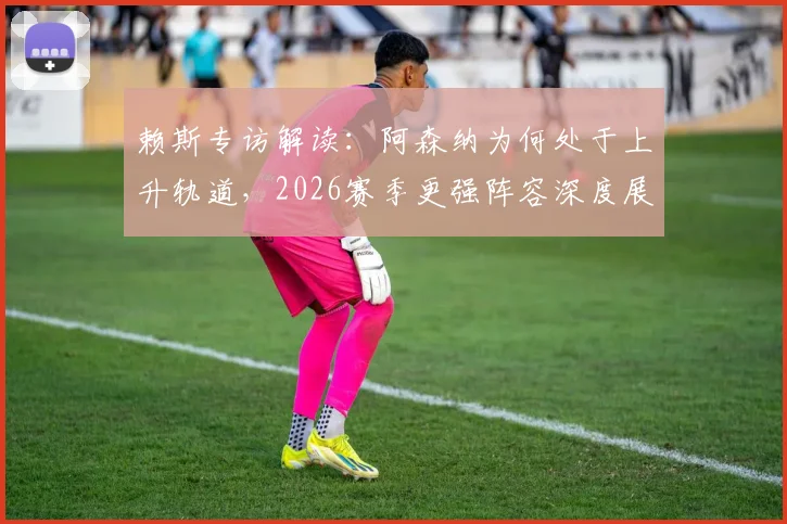 赖斯专访解读:阿森纳为何处于上升轨道,2026赛季更强阵容深度展望