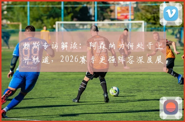 赖斯专访解读:阿森纳为何处于上升轨道,2026赛季更强阵容深度展望