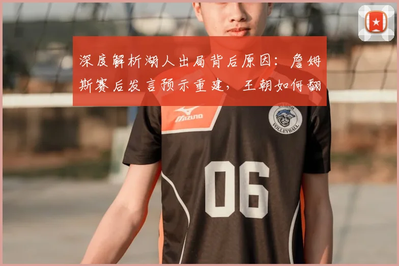 深度解析湖人出局背后原因:詹姆斯赛后发言预示重建,王朝如何翻开新篇章