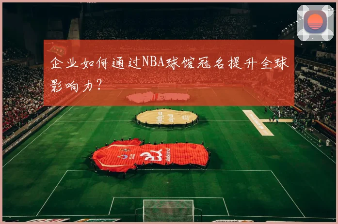 企业如何通过NBA球馆冠名提升全球影响力?