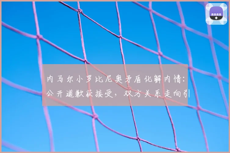 内马尔小罗比尼奥矛盾化解内情:公开道歉获接受,双方关系走向引关注