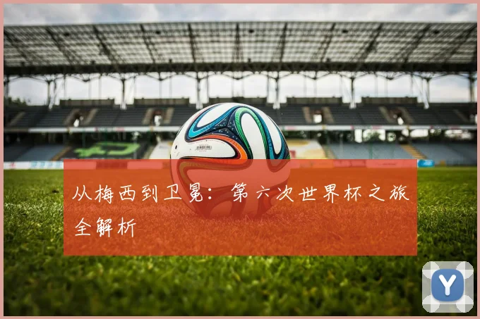 从梅西到卫冕：第六次世界杯之旅全解析